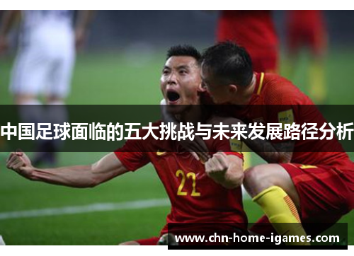 中国足球面临的五大挑战与未来发展路径分析 中国足球面临的五大挑战与未来发展路径分析