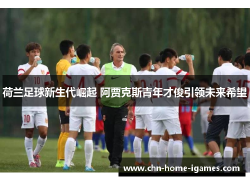 荷兰足球新生代崛起 阿贾克斯青年才俊引领未来希望