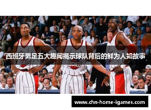 西班牙男足五大趣闻揭示球队背后的鲜为人知故事 西班牙男足五大趣闻揭示球队背后的鲜为人知故事