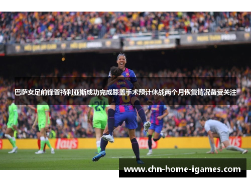 巴萨女足前锋普特利亚斯成功完成膝盖手术预计休战两个月恢复情况备受关注