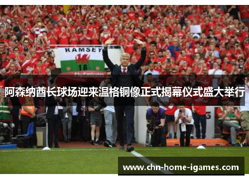 阿森纳酋长球场迎来温格铜像正式揭幕仪式盛大举行